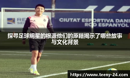 探寻足球明星的根源他们的原籍揭示了哪些故事与文化背景